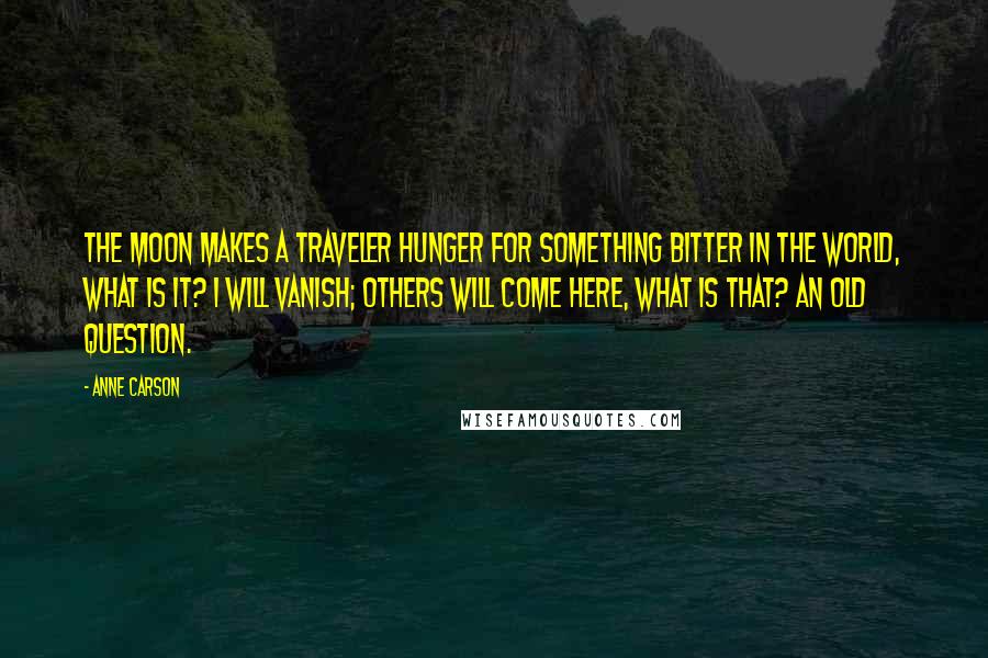 Anne Carson quotes: The moon makes a traveler hunger for something bitter in the world, what is it? I will vanish; others will come here, what is that? An old question.