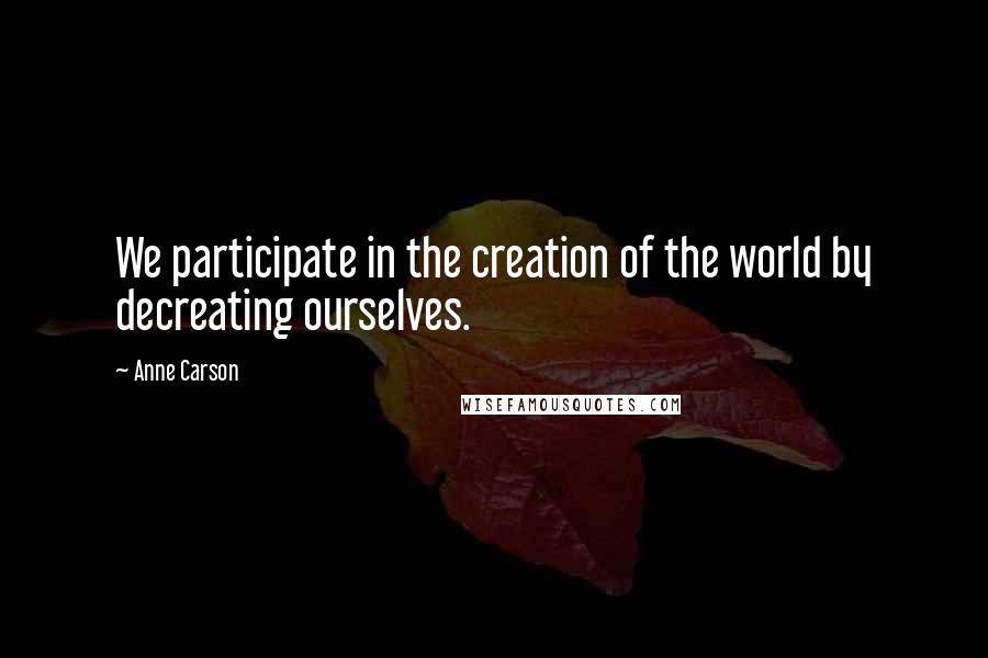 Anne Carson quotes: We participate in the creation of the world by decreating ourselves.