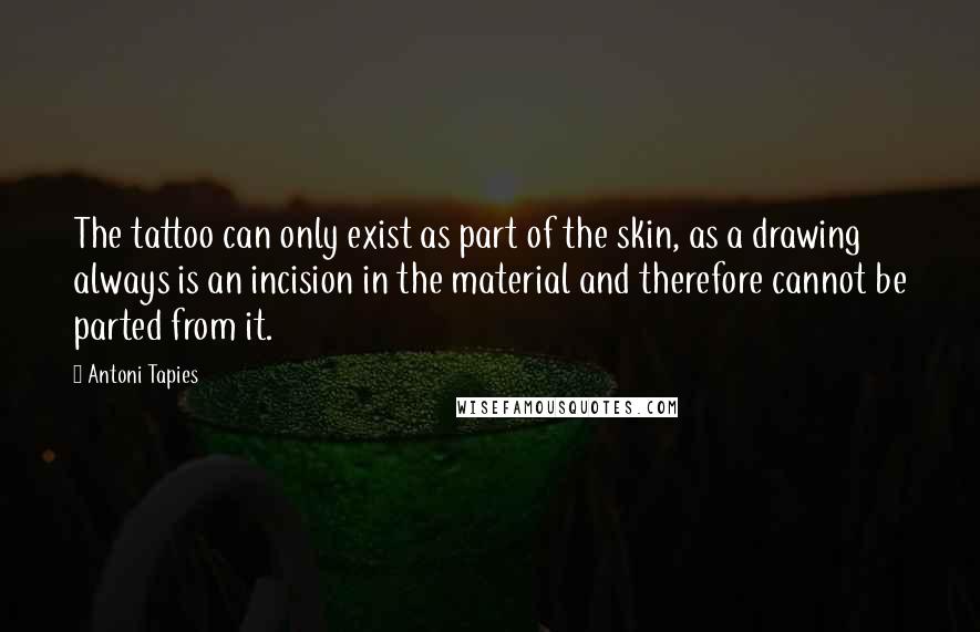 Antoni Tapies quotes: The tattoo can only exist as part of the skin, as a drawing always is an incision in the material and therefore cannot be parted from it.