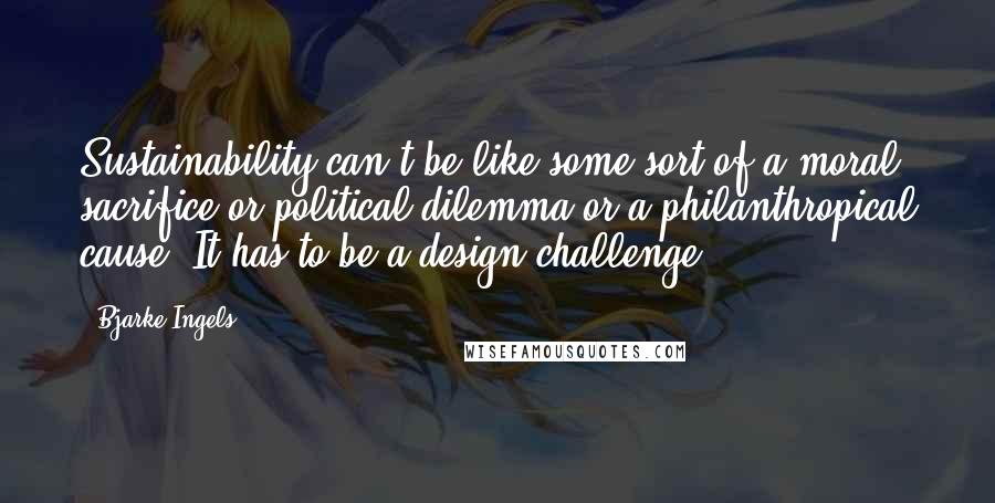 Bjarke Ingels quotes: Sustainability can't be like some sort of a moral sacrifice or political dilemma or a philanthropical cause. It has to be a design challenge.