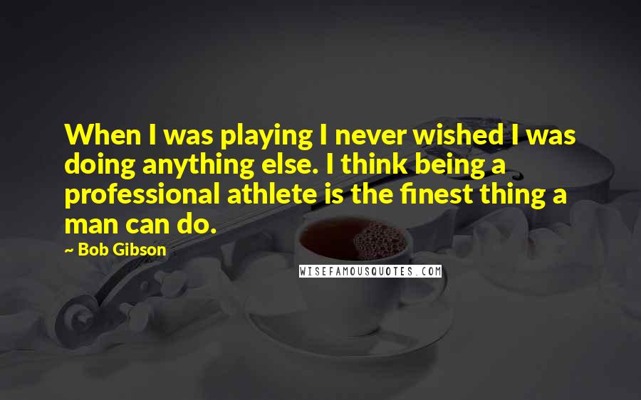 Bob Gibson quotes: When I was playing I never wished I was doing anything else. I think being a professional athlete is the finest thing a man can do.