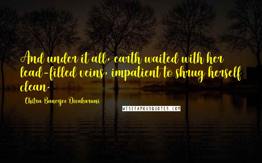 Chitra Banerjee Divakaruni quotes: And under it all, earth waited with her lead-filled veins, impatient to shrug herself clean.