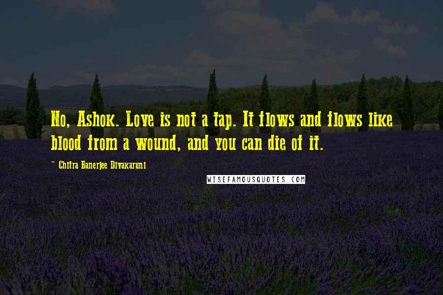 Chitra Banerjee Divakaruni quotes: No, Ashok. Love is not a tap. It flows and flows like blood from a wound, and you can die of it.