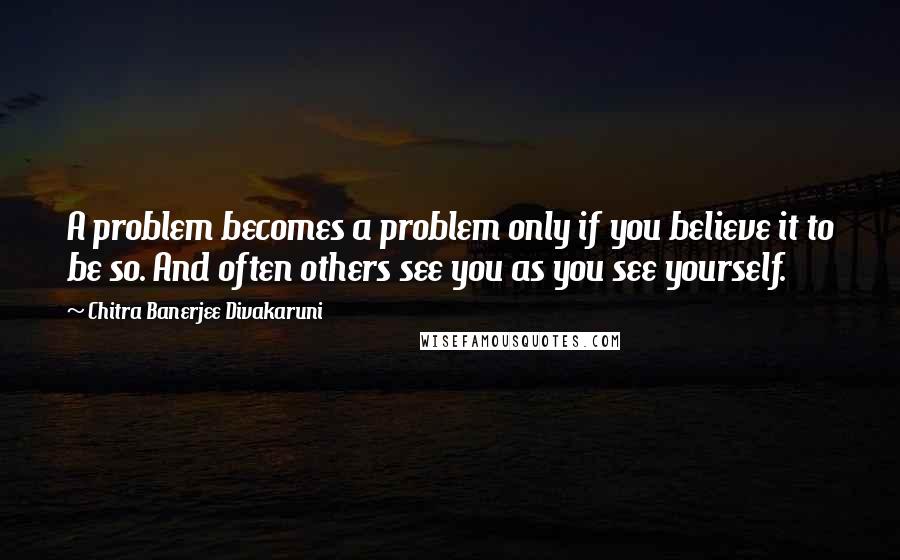 Chitra Banerjee Divakaruni quotes: A problem becomes a problem only if you believe it to be so. And often others see you as you see yourself.