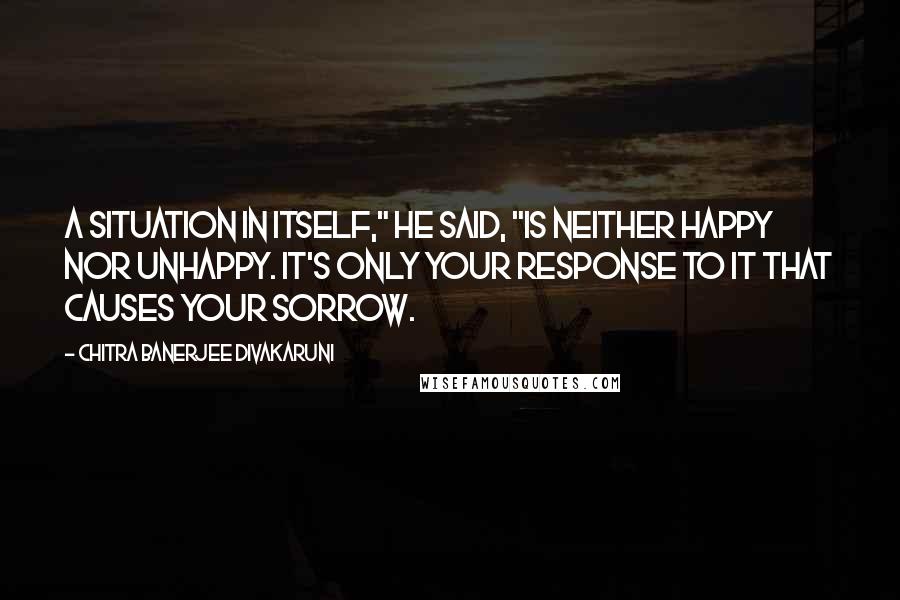 Chitra Banerjee Divakaruni quotes: A situation in itself," he said, "is neither happy nor unhappy. It's only your response to it that causes your sorrow.