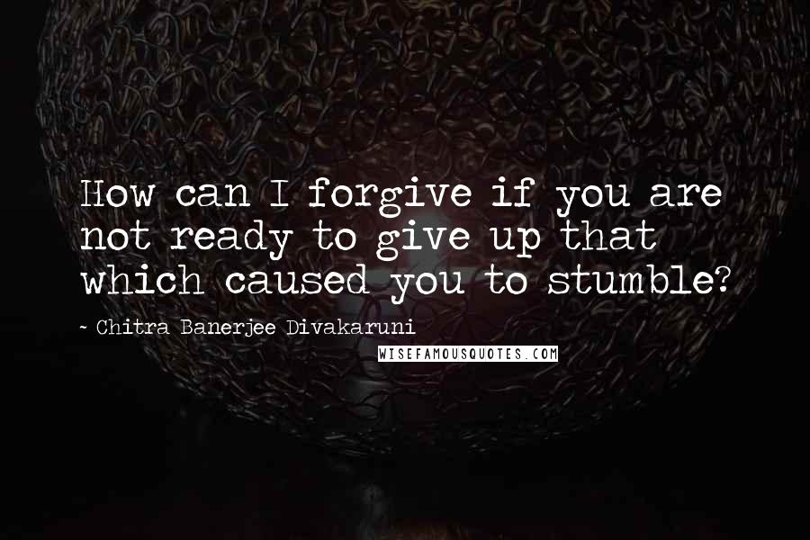 Chitra Banerjee Divakaruni quotes: How can I forgive if you are not ready to give up that which caused you to stumble?