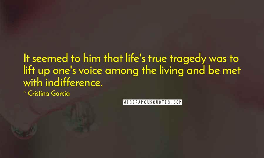 Cristina Garcia quotes: It seemed to him that life's true tragedy was to lift up one's voice among the living and be met with indifference.