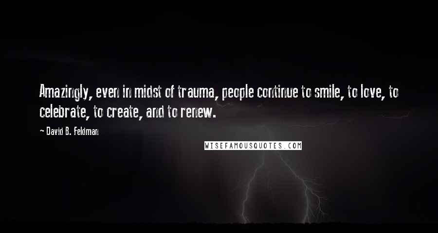 David B. Feldman quotes: Amazingly, even in midst of trauma, people continue to smile, to love, to celebrate, to create, and to renew.