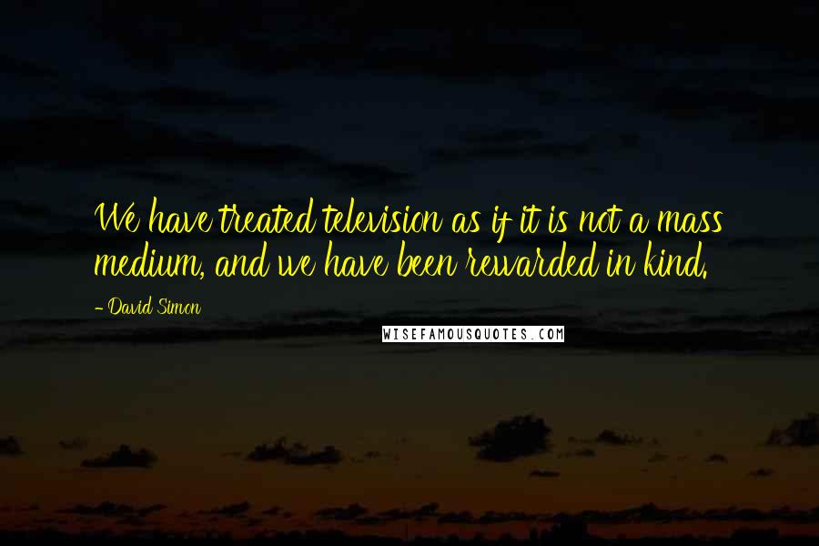 David Simon quotes: We have treated television as if it is not a mass medium, and we have been rewarded in kind.