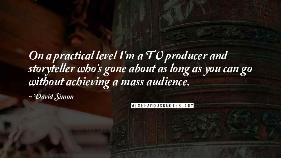 David Simon quotes: On a practical level I'm a TV producer and storyteller who's gone about as long as you can go without achieving a mass audience.