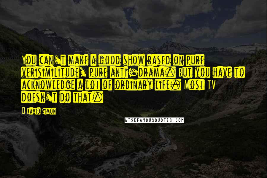 David Simon quotes: You can't make a good show based on pure verisimilitude, pure anti-drama. But you have to acknowledge a lot of ordinary life. Most TV doesn't do that.