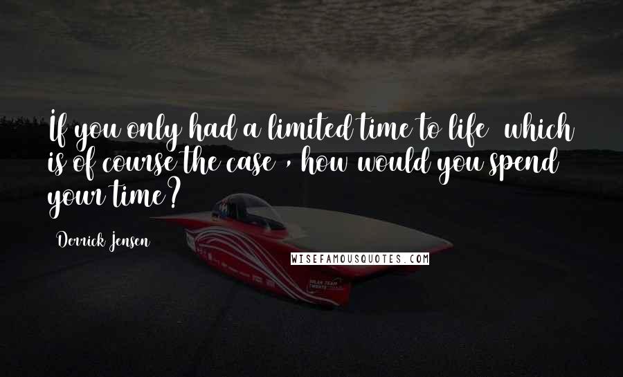 Derrick Jensen quotes: If you only had a limited time to life (which is of course the case), how would you spend your time?