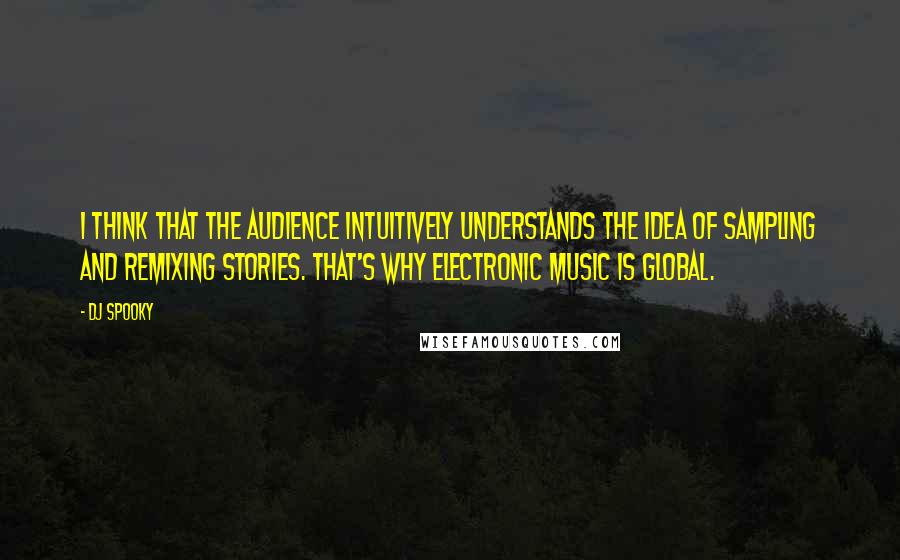 DJ Spooky quotes: I think that the audience intuitively understands the idea of sampling and remixing stories. That's why electronic music is global.