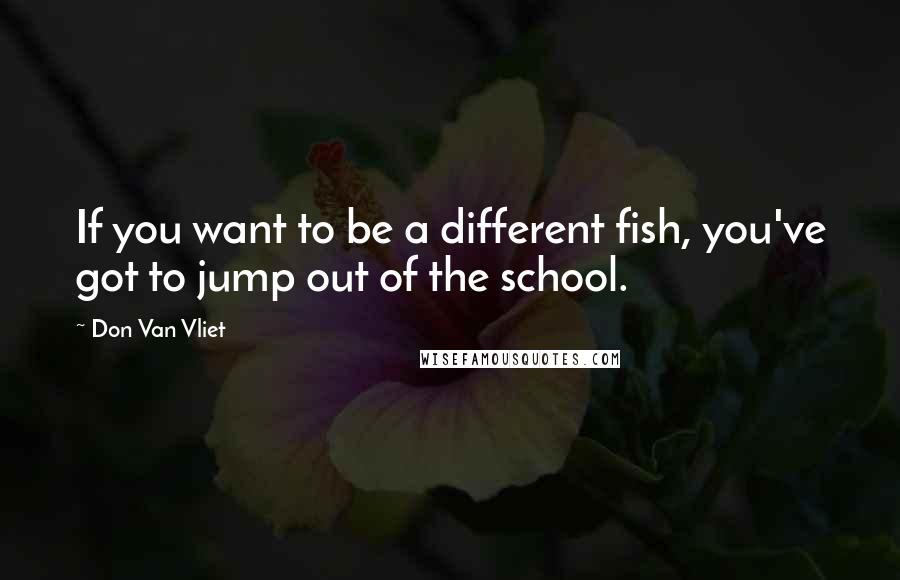 Don Van Vliet quotes: If you want to be a different fish, you've got to jump out of the school.