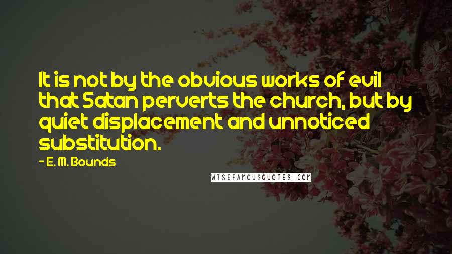 E. M. Bounds quotes: It is not by the obvious works of evil that Satan perverts the church, but by quiet displacement and unnoticed substitution.