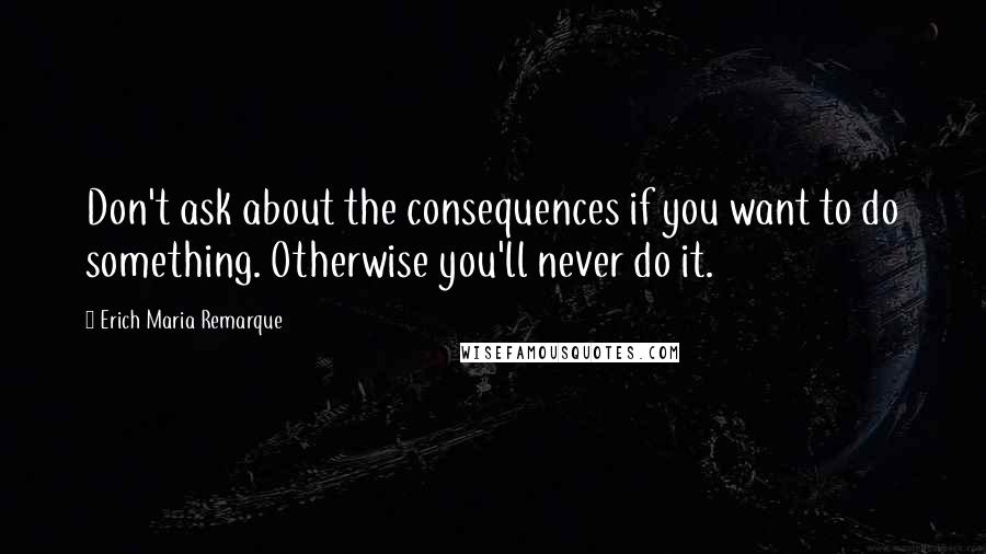 Erich Maria Remarque quotes: Don't ask about the consequences if you want to do something. Otherwise you'll never do it.