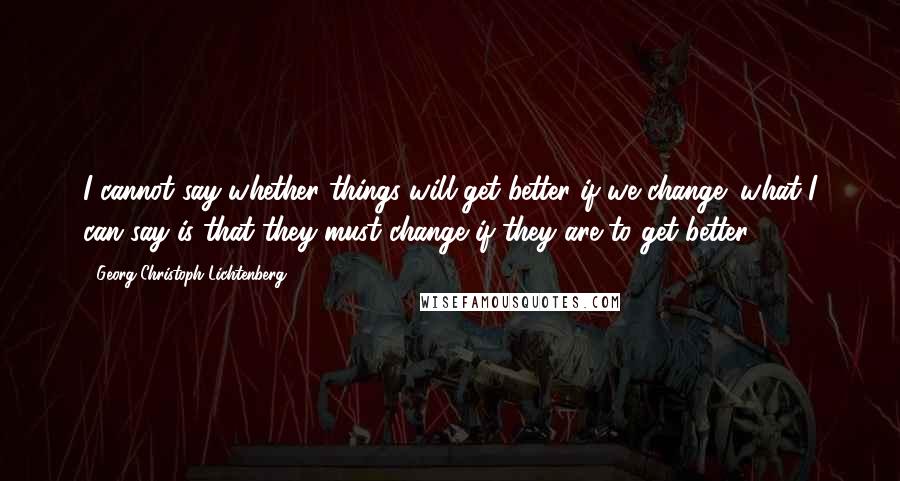 Georg Christoph Lichtenberg quotes: I cannot say whether things will get better if we change; what I can say is that they must change if they are to get better.