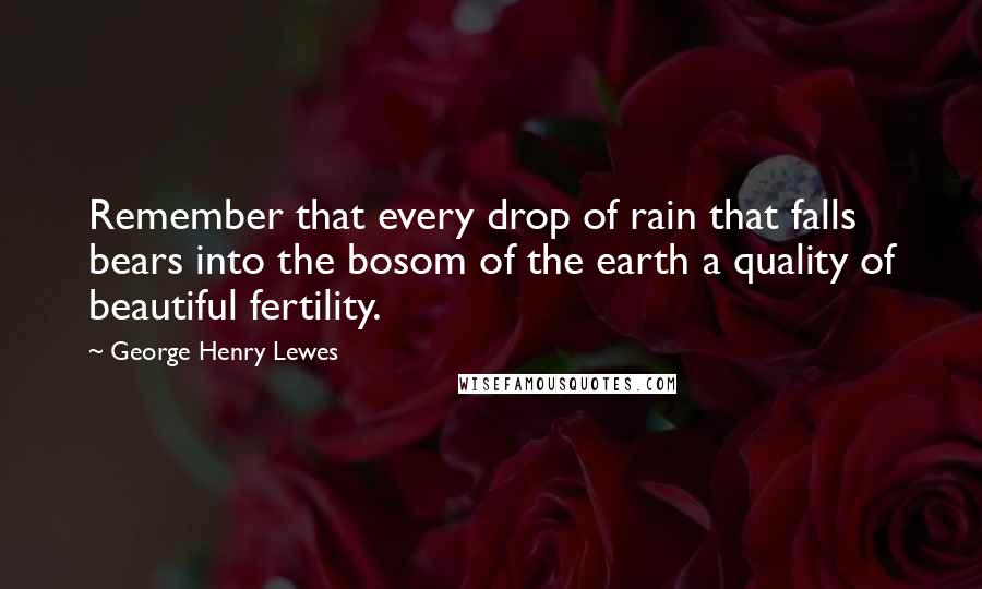 George Henry Lewes quotes: Remember that every drop of rain that falls bears into the bosom of the earth a quality of beautiful fertility.