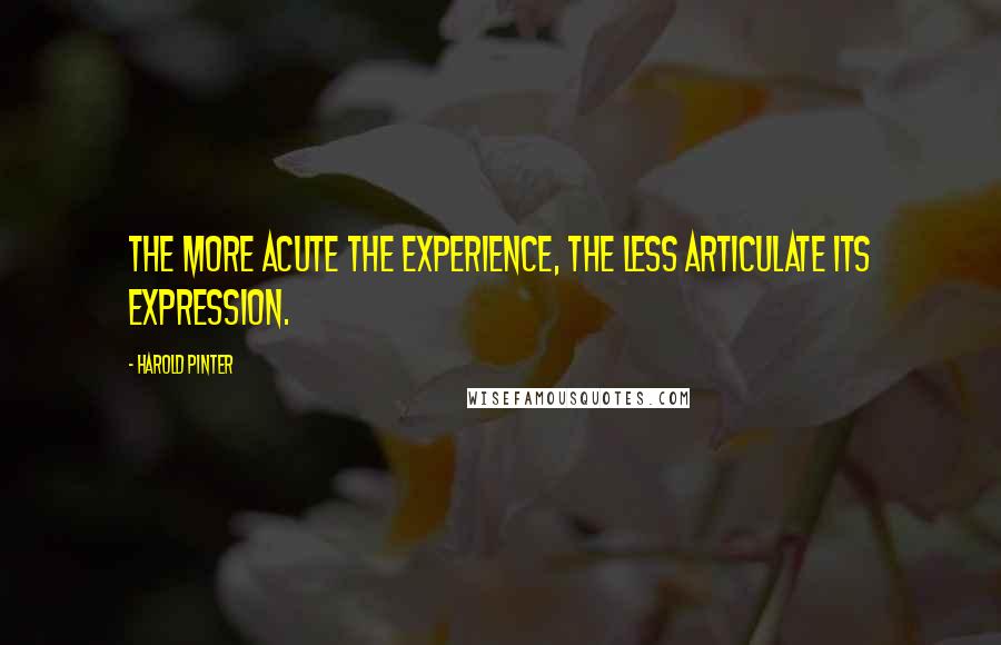 Harold Pinter quotes: The more acute the experience, the less articulate its expression.