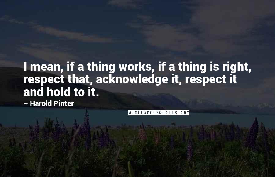 Harold Pinter quotes: I mean, if a thing works, if a thing is right, respect that, acknowledge it, respect it and hold to it.