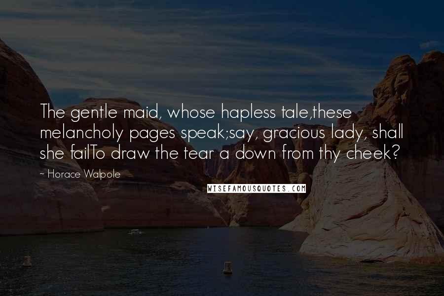 Horace Walpole quotes: The gentle maid, whose hapless tale,these melancholy pages speak;say, gracious lady, shall she failTo draw the tear a down from thy cheek?