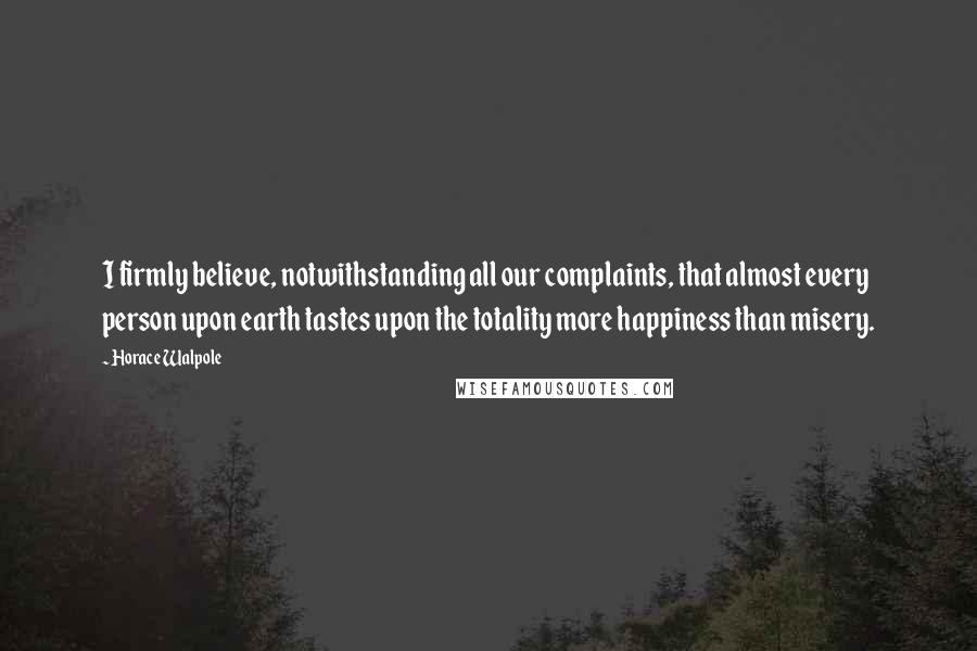 Horace Walpole quotes: I firmly believe, notwithstanding all our complaints, that almost every person upon earth tastes upon the totality more happiness than misery.