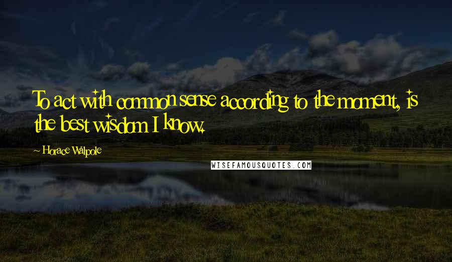 Horace Walpole quotes: To act with common sense according to the moment, is the best wisdom I know.