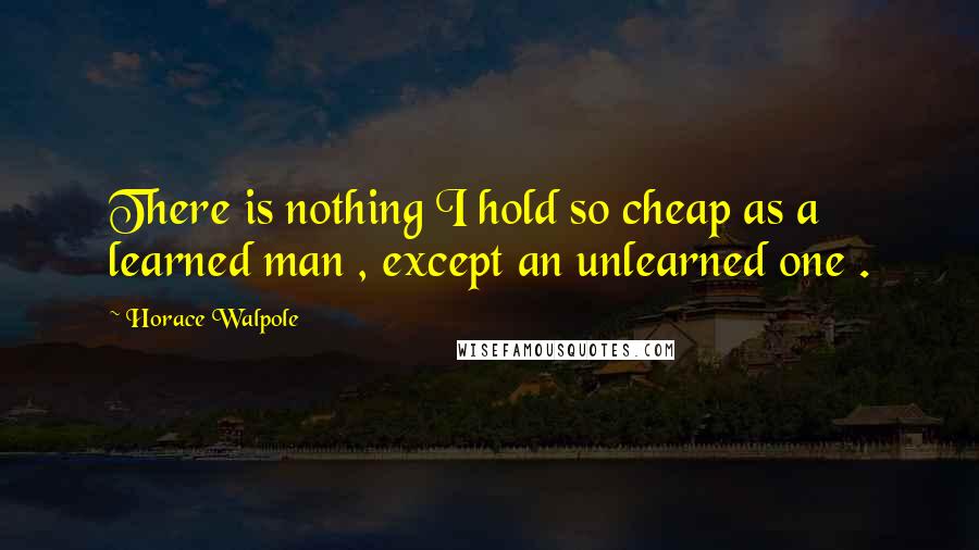 Horace Walpole quotes: There is nothing I hold so cheap as a learned man , except an unlearned one .