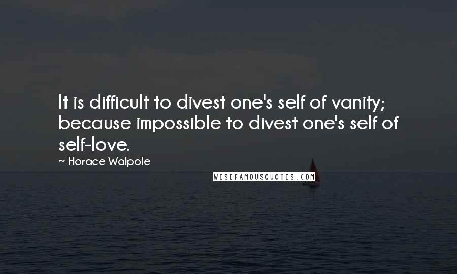 Horace Walpole quotes: It is difficult to divest one's self of vanity; because impossible to divest one's self of self-love.