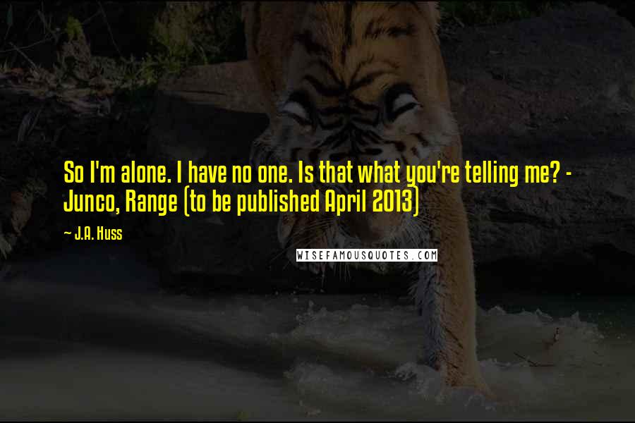 J.A. Huss quotes: So I'm alone. I have no one. Is that what you're telling me? - Junco, Range (to be published April 2013)