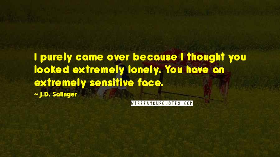 J.D. Salinger quotes: I purely came over because I thought you looked extremely lonely. You have an extremely sensitive face.