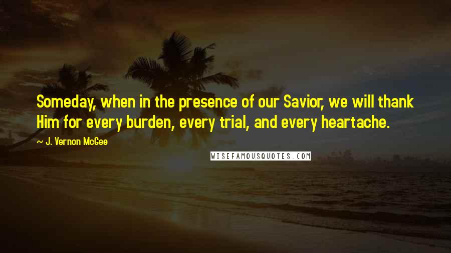 J. Vernon McGee quotes: Someday, when in the presence of our Savior, we will thank Him for every burden, every trial, and every heartache.