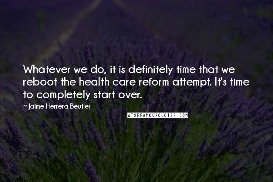 Jaime Herrera Beutler quotes: Whatever we do, it is definitely time that we reboot the health care reform attempt. It's time to completely start over.