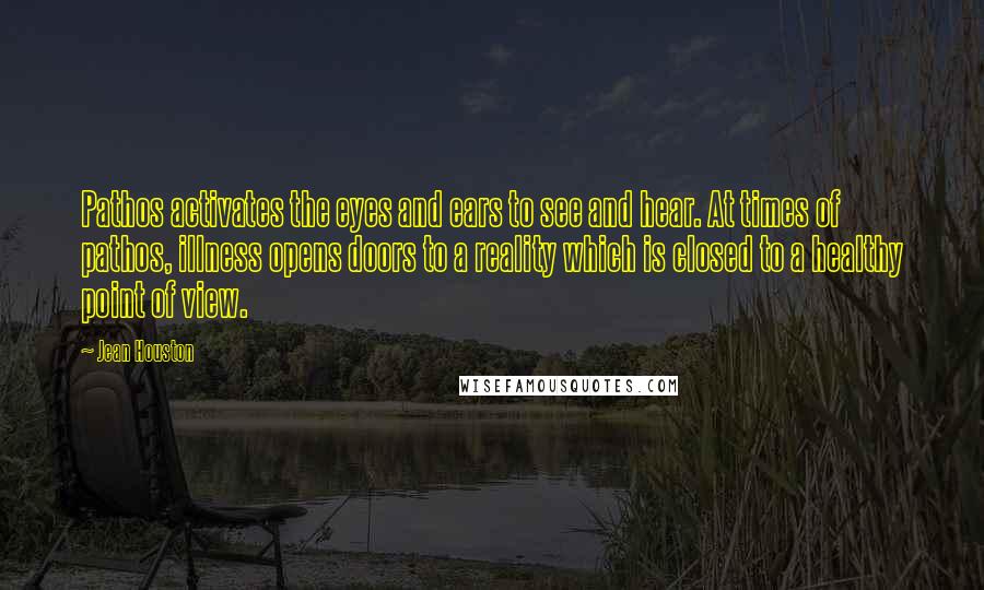 Jean Houston quotes: Pathos activates the eyes and ears to see and hear. At times of pathos, illness opens doors to a reality which is closed to a healthy point of view.