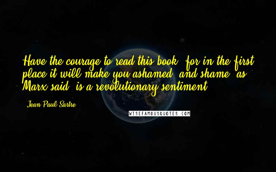 Jean-Paul Sartre quotes: Have the courage to read this book, for in the first place it will make you ashamed, and shame, as Marx said, is a revolutionary sentiment.