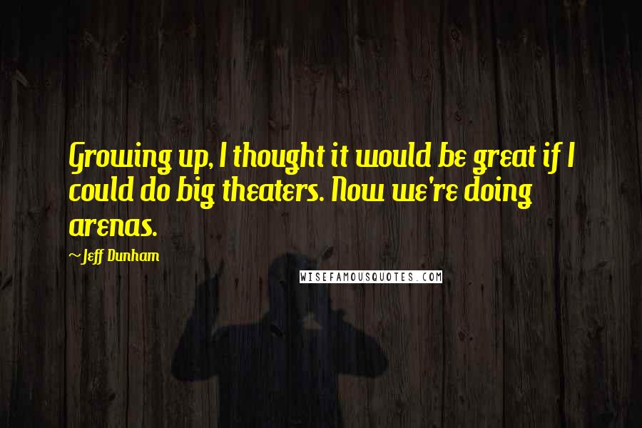 Jeff Dunham quotes: Growing up, I thought it would be great if I could do big theaters. Now we're doing arenas.