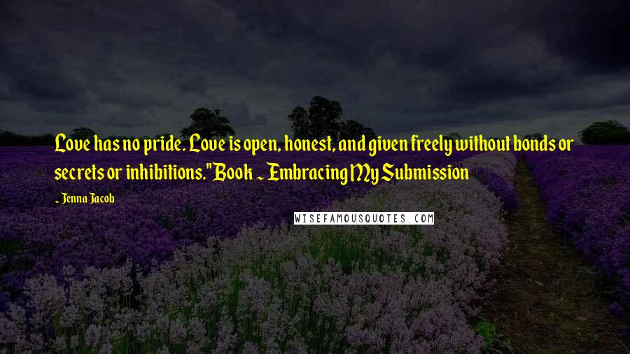 Jenna Jacob quotes: Love has no pride. Love is open, honest, and given freely without bonds or secrets or inhibitions."Book ~ Embracing My Submission