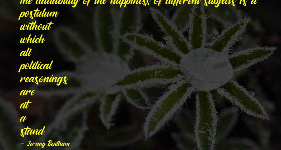 Jeremy Bentham Quotes By Jeremy Bentham: The addability of the happiness of different subjects