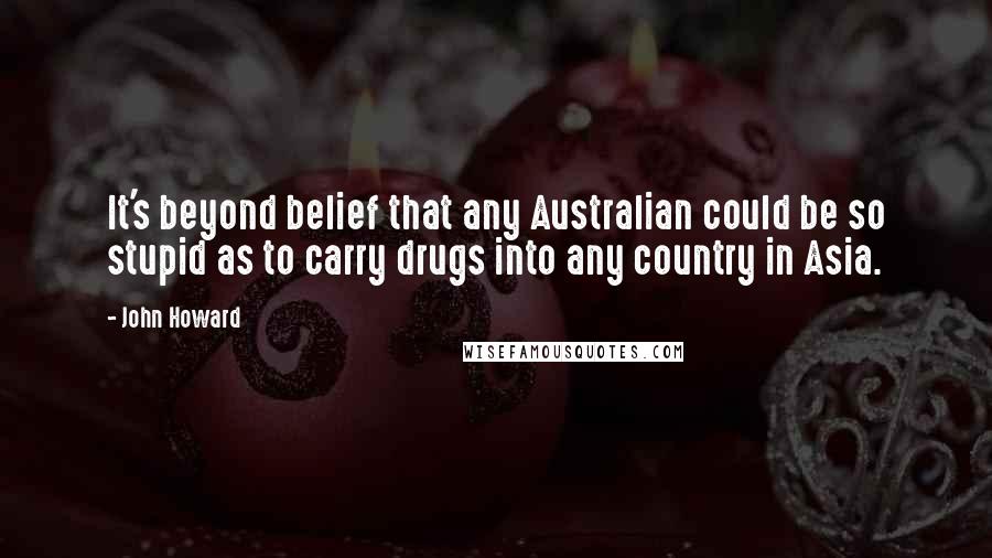 John Howard quotes: It's beyond belief that any Australian could be so stupid as to carry drugs into any country in Asia.