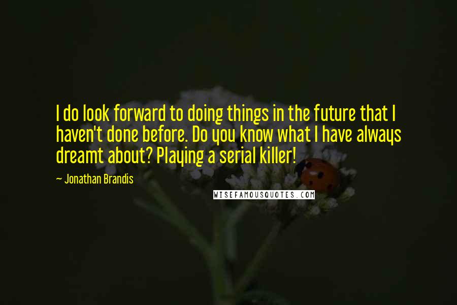 Jonathan Brandis quotes: I do look forward to doing things in the future that I haven't done before. Do you know what I have always dreamt about? Playing a serial killer!