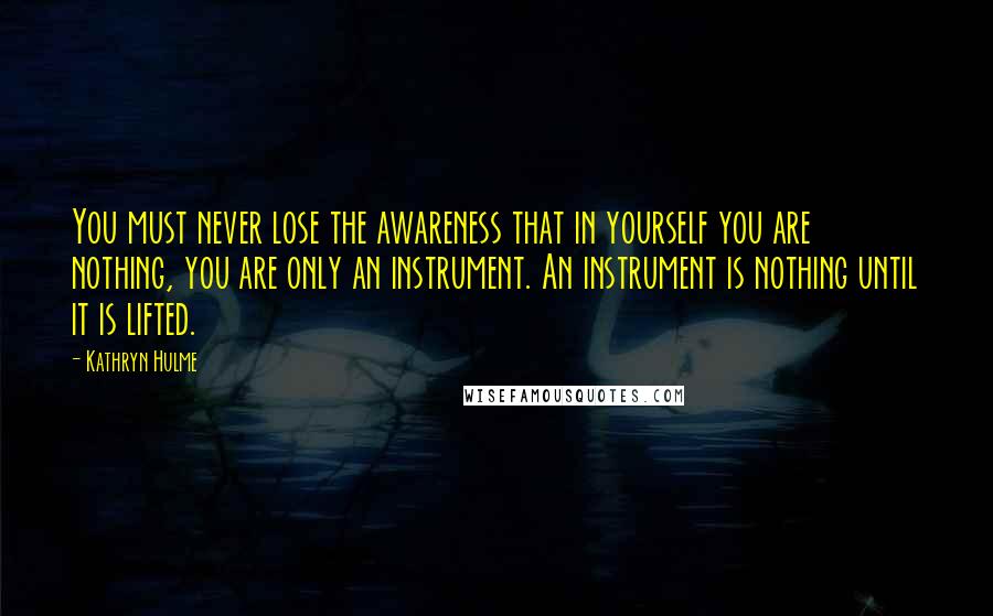 Kathryn Hulme quotes: You must never lose the awareness that in yourself you are nothing, you are only an instrument. An instrument is nothing until it is lifted.