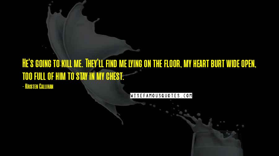 Kristen Callihan quotes: He's going to kill me. They'll find me lying on the floor, my heart burt wide open, too full of him to stay in my chest.