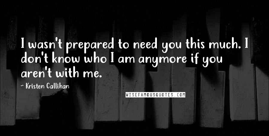 Kristen Callihan quotes: I wasn't prepared to need you this much. I don't know who I am anymore if you aren't with me.