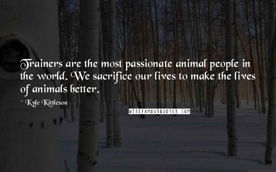 Kyle Kittleson quotes: Trainers are the most passionate animal people in the world. We sacrifice our lives to make the lives of animals better.