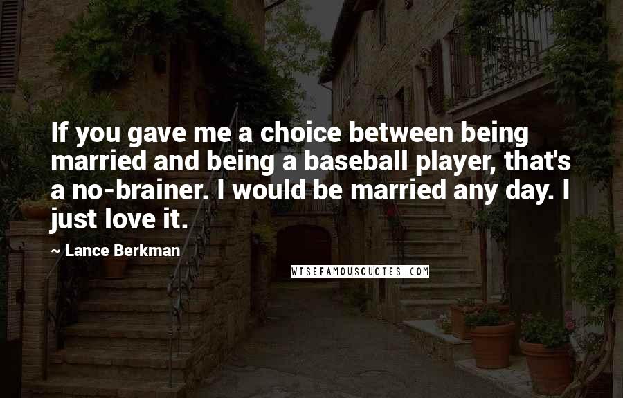 Lance Berkman quotes: If you gave me a choice between being married and being a baseball player, that's a no-brainer. I would be married any day. I just love it.