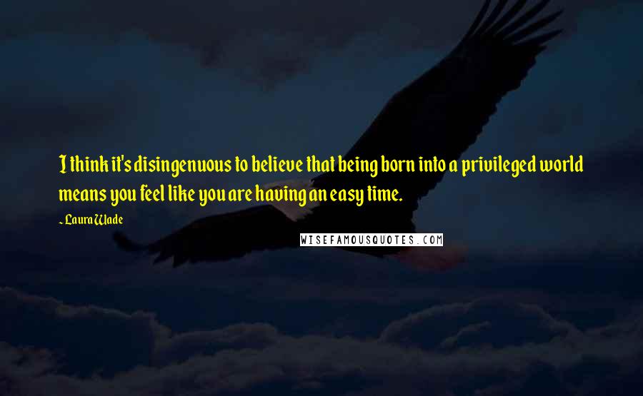 Laura Wade quotes: I think it's disingenuous to believe that being born into a privileged world means you feel like you are having an easy time.