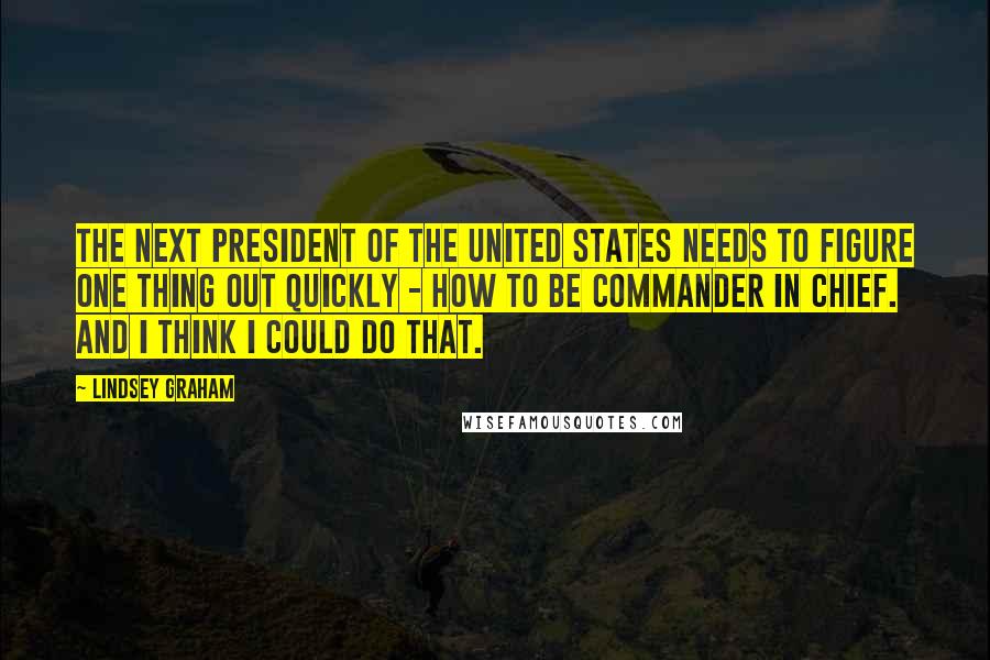 Lindsey Graham quotes: The next president of the United States needs to figure one thing out quickly - how to be commander in chief. And I think I could do that.