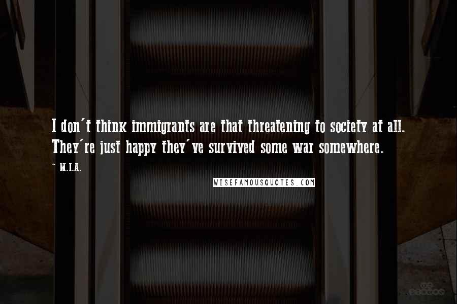 M.I.A. quotes: I don't think immigrants are that threatening to society at all. They're just happy they've survived some war somewhere.