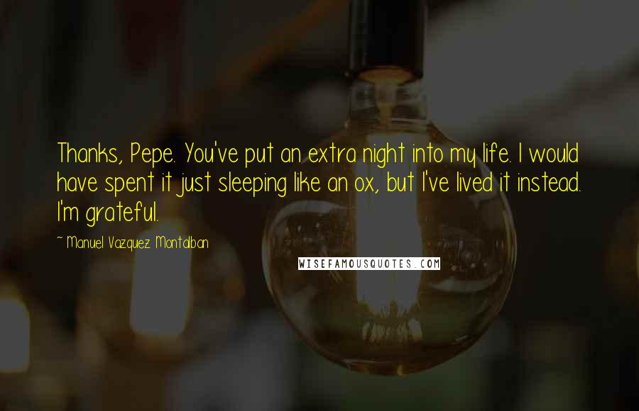 Manuel Vazquez Montalban quotes: Thanks, Pepe. You've put an extra night into my life. I would have spent it just sleeping like an ox, but I've lived it instead. I'm grateful.