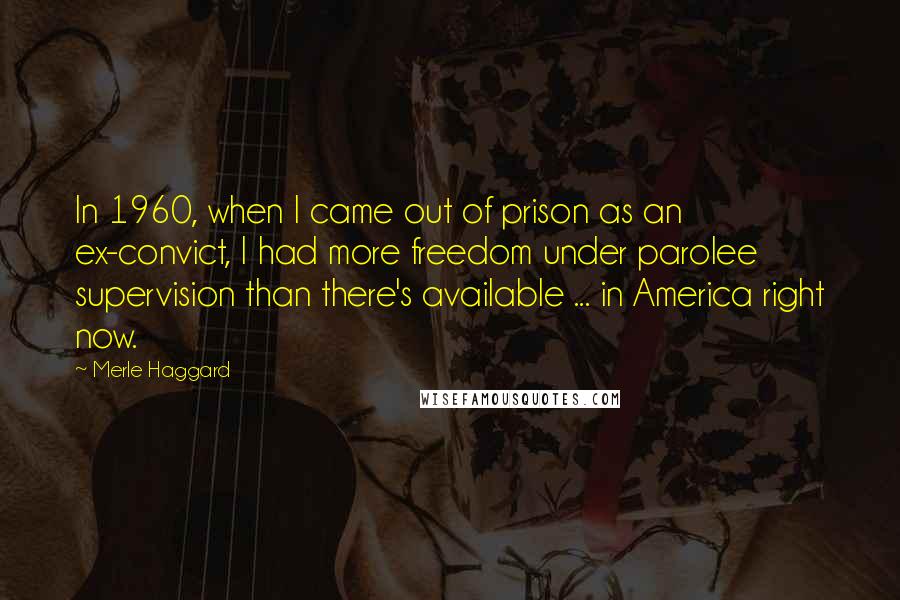 Merle Haggard quotes: In 1960, when I came out of prison as an ex-convict, I had more freedom under parolee supervision than there's available ... in America right now.